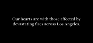 White text on a black background reads: Our hearts are with those affected by devastating fires across Los Angeles. Wishing for strength and Spring Success as the community recovers.
